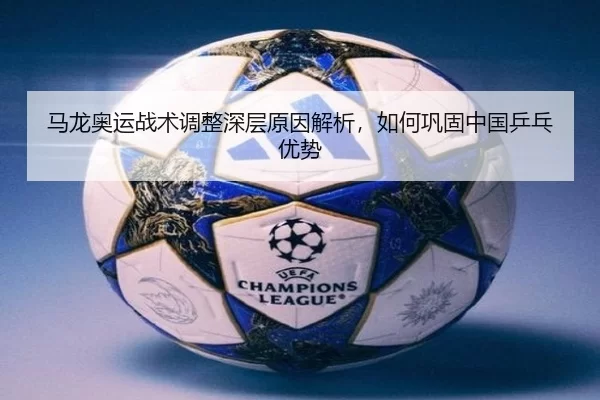 马龙奥运战术调整深层原因解析，如何巩固中国乒乓优势